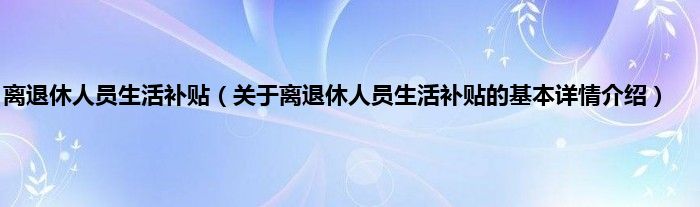离退休人员生活补贴（关于离退休人员生活补贴的基本详情介绍）