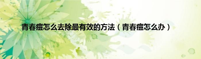 青春痘怎么去除最有效的方法（青春痘怎么办）