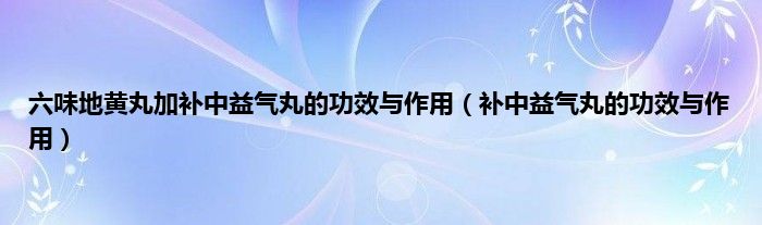 六味地黄丸加补中益气丸的功效与作用（补中益气丸的功效与作用）