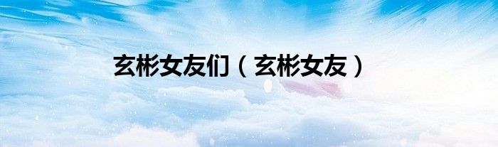 玄彬女友们（玄彬女友）