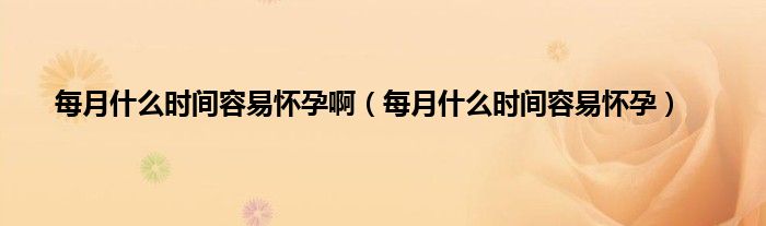 每月什么时间容易怀孕啊（每月什么时间容易怀孕）
