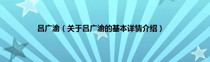 吕广渝（关于吕广渝的基本详情介绍）