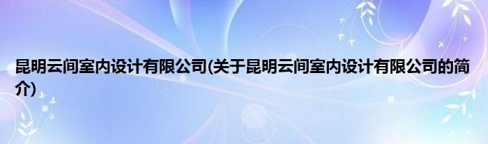 昆明云间室内设计有限公司(关于昆明云间室内设计有限公司的简介)